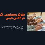 گوگل با ابزارهای Gemini، آموزش را هوشمندتر می‌کند!
